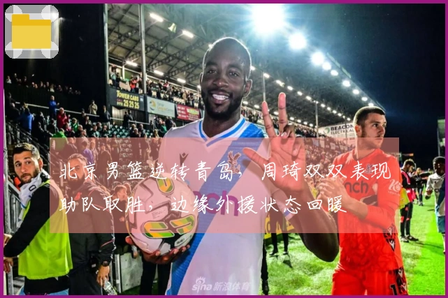 北京男篮逆转青岛，周琦双双表现助队取胜，边缘外援状态回暖