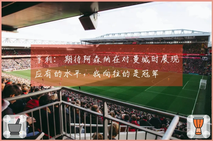 亨利：期待阿森纳在对曼城时展现应有的水平，我向往的是冠军
