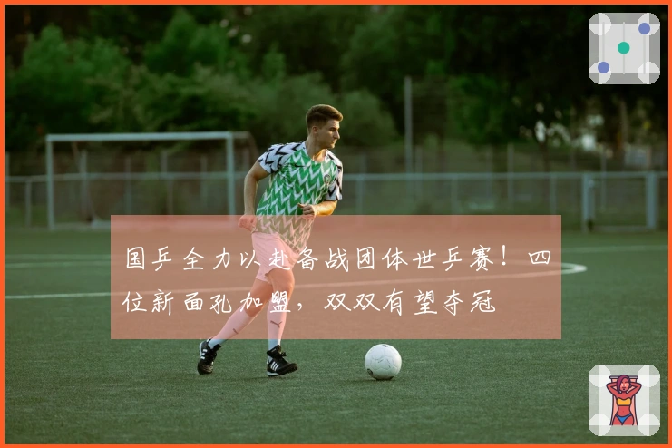 国乒全力以赴备战团体世乒赛！四位新面孔加盟，双双有望夺冠