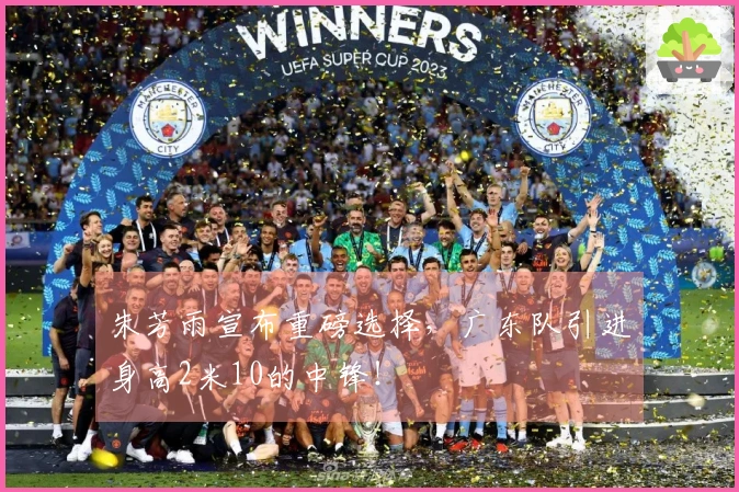 朱芳雨宣布重磅选择，广东队引进身高2米10的中锋！