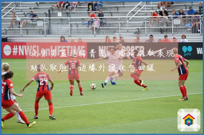 北京男篮逆转青岛，周琦双双表现助队取胜，边缘外援状态回暖