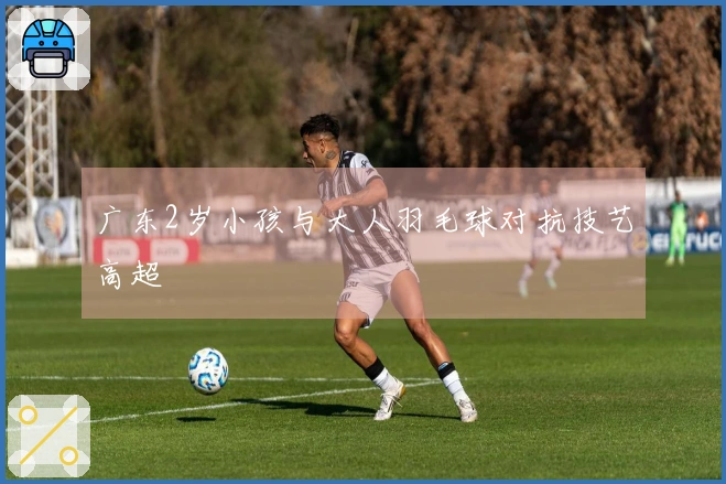 广东2岁小孩与大人羽毛球对抗技艺高超