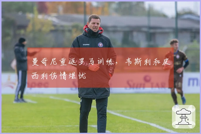 曼奇尼重返罗马训练，韦斯利和皮西利伤情堪忧