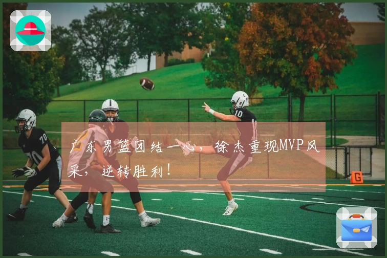 广东男篮团结一心，徐杰重现MVP风采，逆转胜利！