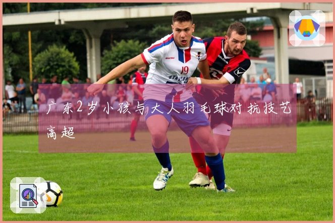 广东2岁小孩与大人羽毛球对抗技艺高超