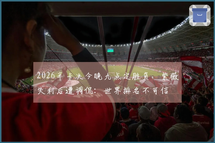 2026辛卡决今晚九点定胜负，紫薇失利后遭调侃：世界排名不可信