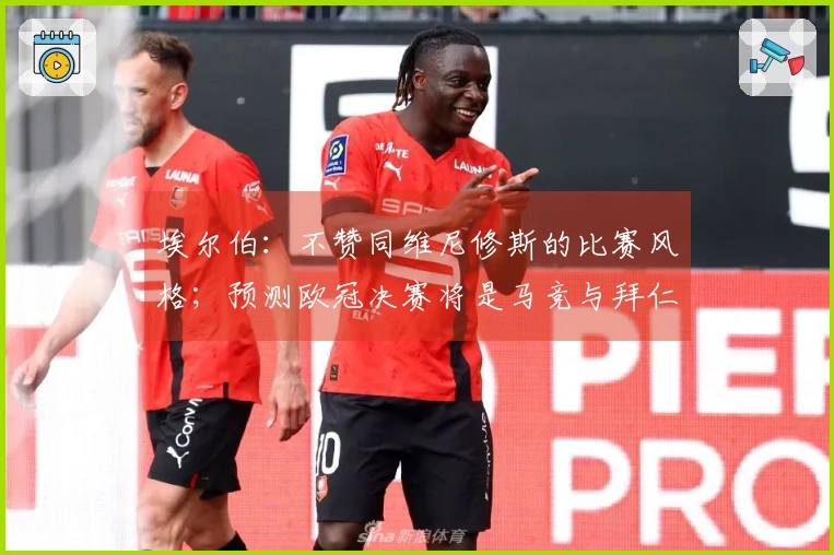 埃尔伯：不赞同维尼修斯的比赛风格；预测欧冠决赛将是马竞与拜仁的对决