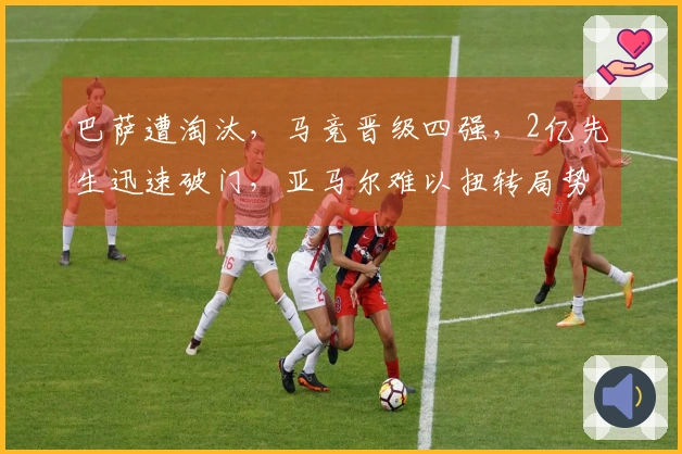 巴萨遭淘汰，马竞晋级四强，2亿先生迅速破门，亚马尔难以扭转局势